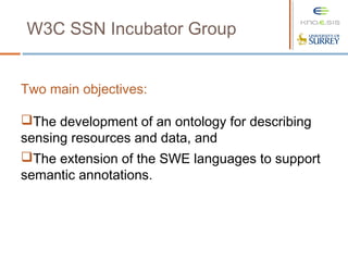 W3C SSN Incubator Group
Two main objectives:
The development of an ontology for describing
sensing resources and data, and
The extension of the SWE languages to support
semantic annotations.
 