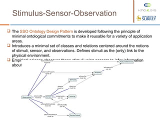 Stimulus-Sensor-Observation
 The SSO Ontology Design Pattern is developed following the principle of
minimal ontological commitments to make it reusable for a variety of application
areas.
 Introduces a minimal set of classes and relations centered around the notions
of stimuli, sensor, and observations. Defines stimuli as the (only) link to the
physical environment.
 Empirical science observes these stimuli using sensors to infer information
about environmental properties and construct features of interest.
 