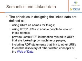 144
Semantics and Linked-data
 The principles in designing the linked data are
defined as:
 using URI’s as names for things;
 using HTTP URI’s to enable people to look up
those names;
 provide useful RDF information related to URI’s
that are looked up by machine or people;
 including RDF statements that link to other URI’s
to enable discovery of other related concepts of
the Web of Data;
 