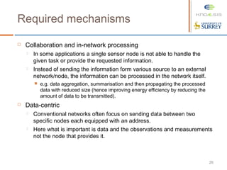 26
 Collaboration and in-network processing
 In some applications a single sensor node is not able to handle the
given task or provide the requested information.
 Instead of sending the information form various source to an external
network/node, the information can be processed in the network itself.
 e.g. data aggregation, summarisation and then propagating the processed
data with reduced size (hence improving energy efficiency by reducing the
amount of data to be transmitted).
 Data-centric
 Conventional networks often focus on sending data between two
specific nodes each equipped with an address.
 Here what is important is data and the observations and measurements
not the node that provides it.
Required mechanisms
 