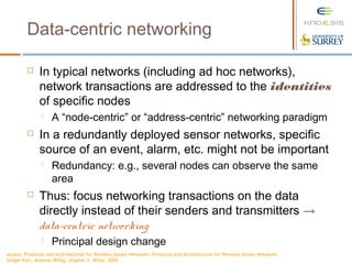 Data-centric networking
 In typical networks (including ad hoc networks),
network transactions are addressed to the identities
of specific nodes
 A “node-centric” or “address-centric” networking paradigm
 In a redundantly deployed sensor networks, specific
source of an event, alarm, etc. might not be important
 Redundancy: e.g., several nodes can observe the same
area
 Thus: focus networking transactions on the data
directly instead of their senders and transmitters !
data-centric networking
 Principal design change
source: Protocols and Architectures for Wireless Sensor Networks, Protocols and Architectures for Wireless Sensor Networks
Holger Karl, Andreas Willig, chapter 3, Wiley, 2005 .
 