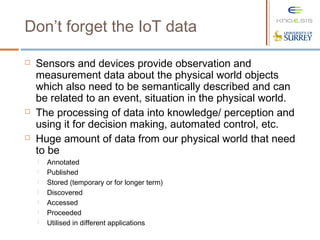Don’t forget the IoT data
 Sensors and devices provide observation and
measurement data about the physical world objects
which also need to be semantically described and can
be related to an event, situation in the physical world.
 The processing of data into knowledge/ perception and
using it for decision making, automated control, etc.
 Huge amount of data from our physical world that need
to be
 Annotated
 Published
 Stored (temporary or for longer term)
 Discovered
 Accessed
 Proceeded
 Utilised in different applications
 