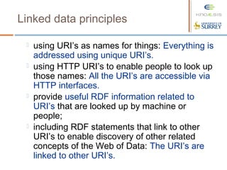 Linked data principles
 using URI’s as names for things: Everything is
addressed using unique URI’s.
 using HTTP URI’s to enable people to look up
those names: All the URI’s are accessible via
HTTP interfaces.
 provide useful RDF information related to
URI’s that are looked up by machine or
people;
 including RDF statements that link to other
URI’s to enable discovery of other related
concepts of the Web of Data: The URI’s are
linked to other URI’s.
 