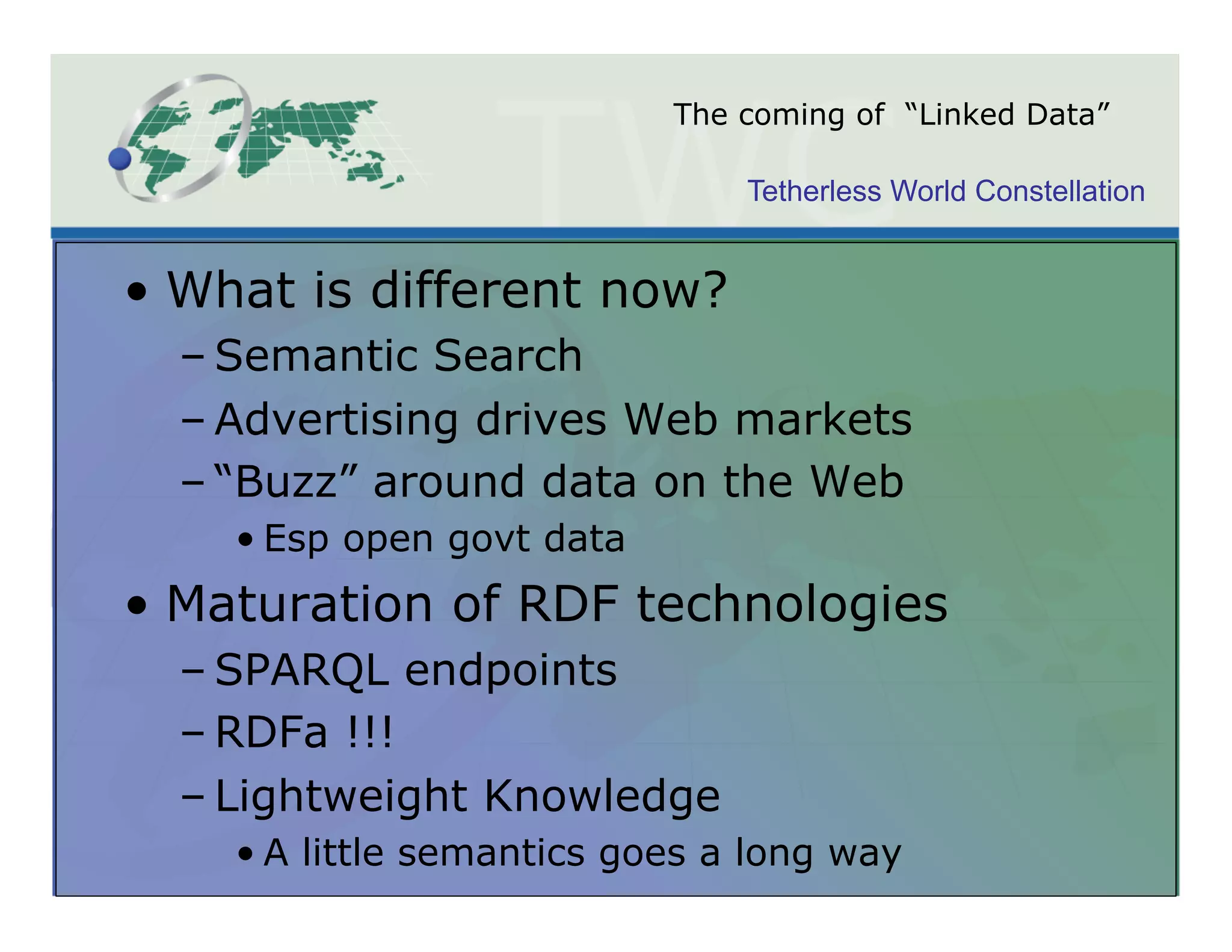 The coming of “Linked Data”

                               Tetherless World Constellation


•  What is different now?
  – Semantic Search
  – Advertising drives Web markets
  – “Buzz” around data on the Web
    • Esp open govt data
•  Maturation of RDF technologies
  – SPARQL endpoints
  – RDFa !!!
  – Lightweight Knowledge
    • A little semantics goes a long way
 