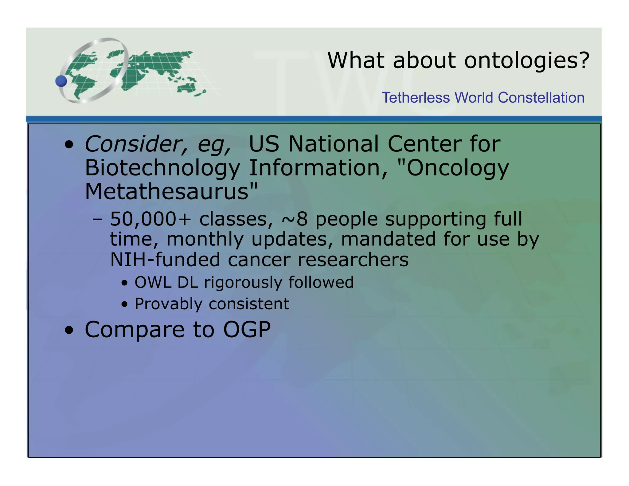 What about ontologies?
                                    Tetherless World Constellation


•  Consider, eg, US National Center for
   Biotechnology Information, "Oncology
   Metathesaurus"
  –  50,000+ classes, ~8 people supporting full
     time, monthly updates, mandated for use by
     NIH-funded cancer researchers
    •  OWL DL rigorously followed
    •  Provably consistent
•  Compare to OGP
 
