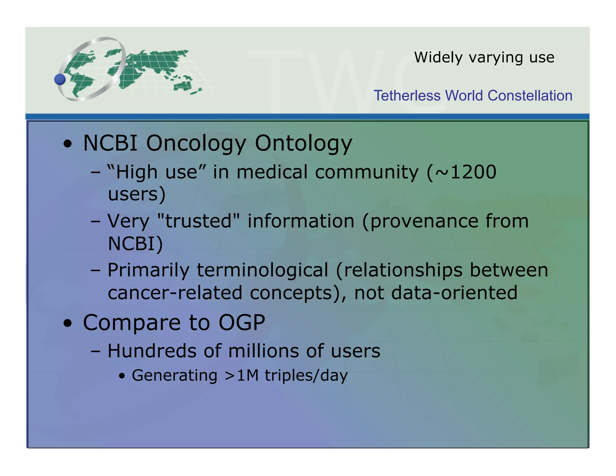 Widely varying use

                                     Tetherless World Constellation


•  NCBI Oncology Ontology
  –  “High use” in medical community (~1200
     users)
  –  Very "trusted" information (provenance from
     NCBI)
  –  Primarily terminological (relationships between
     cancer-related concepts), not data-oriented
•  Compare to OGP
  –  Hundreds of millions of users
     •  Generating >1M triples/day
 