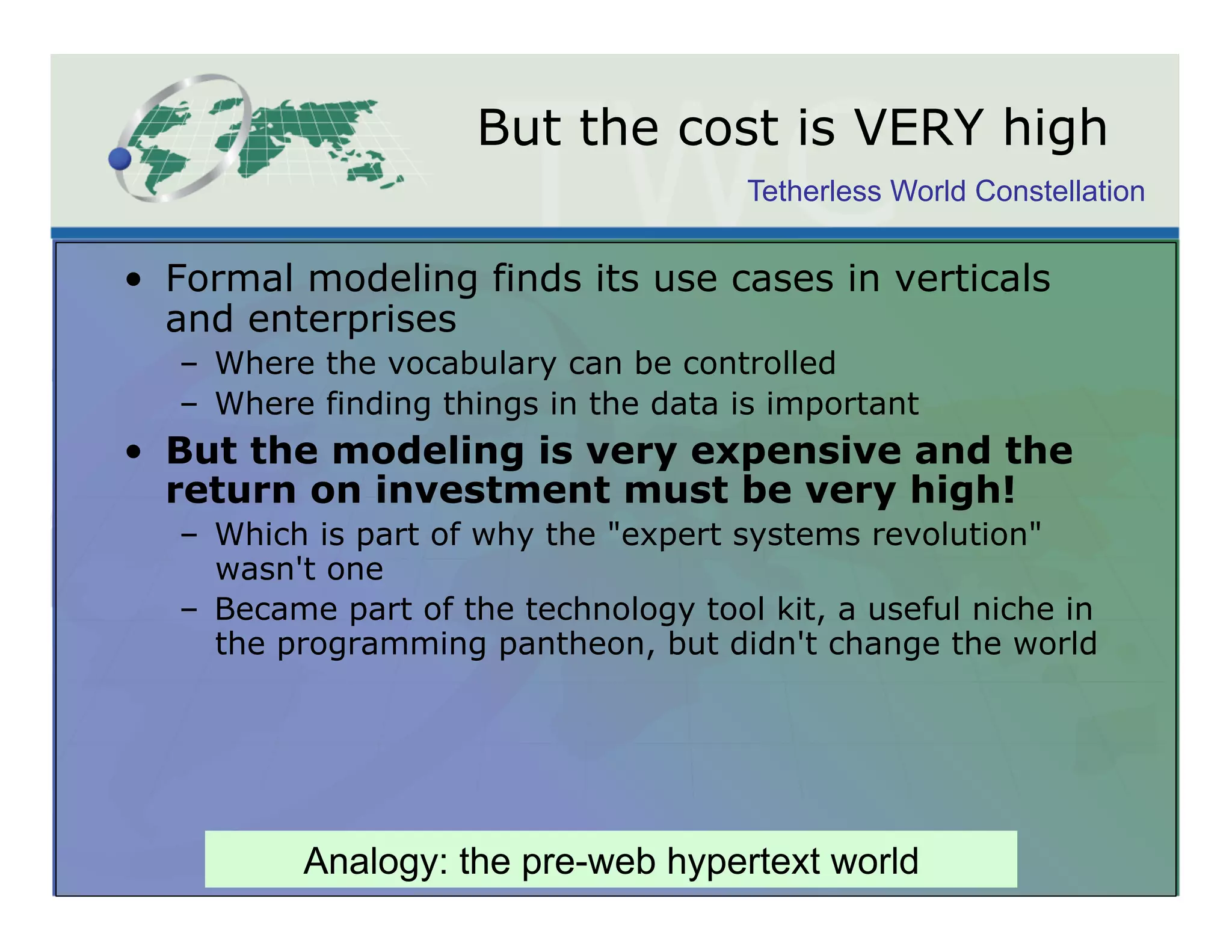 But the cost is VERY high
                                        Tetherless World Constellation


•  Formal modeling finds its use cases in verticals
   and enterprises
   –  Where the vocabulary can be controlled
   –  Where finding things in the data is important
•  But the modeling is very expensive and the
   return on investment must be very high!
   –  Which is part of why the "expert systems revolution"
      wasn't one
   –  Became part of the technology tool kit, a useful niche in
      the programming pantheon, but didn't change the world




           Analogy: the pre-web hypertext world
 