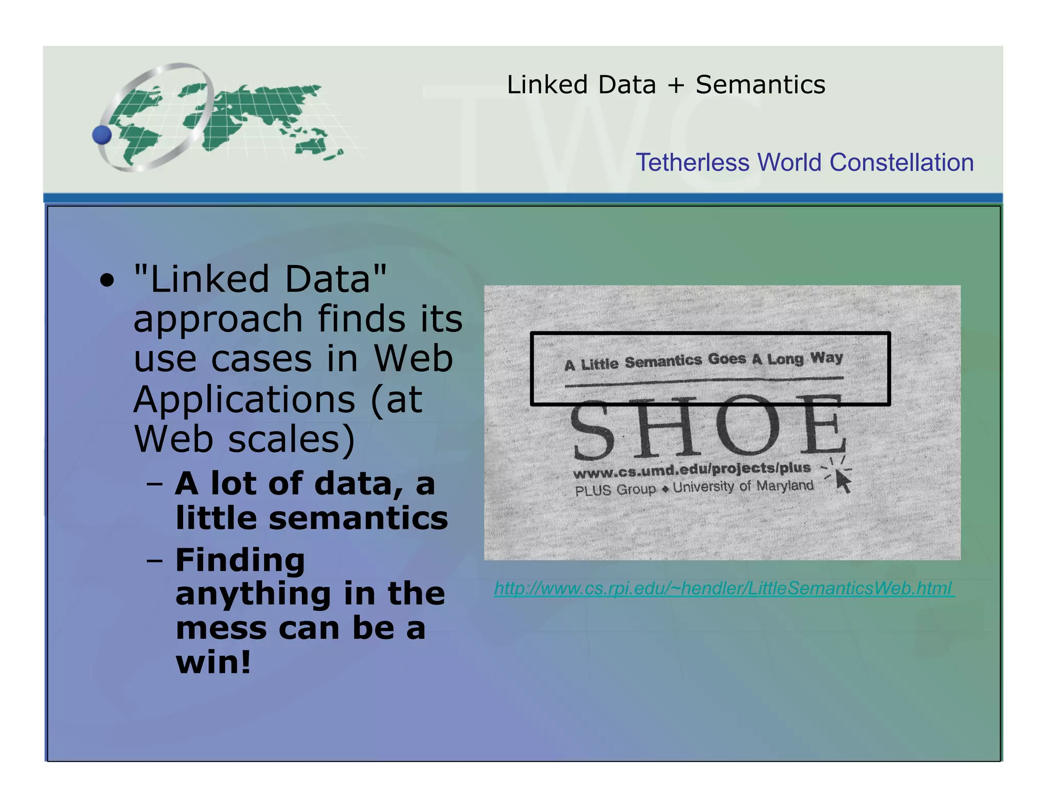 Linked Data + Semantics


                                        Tetherless World Constellation



•  "Linked Data"
   approach finds its
   use cases in Web
   Applications (at
   Web scales)
  –  A lot of data, a
     little semantics
  –  Finding
     anything in the    http://www.cs.rpi.edu/~hendler/LittleSemanticsWeb.html

     mess can be a
     win!
 