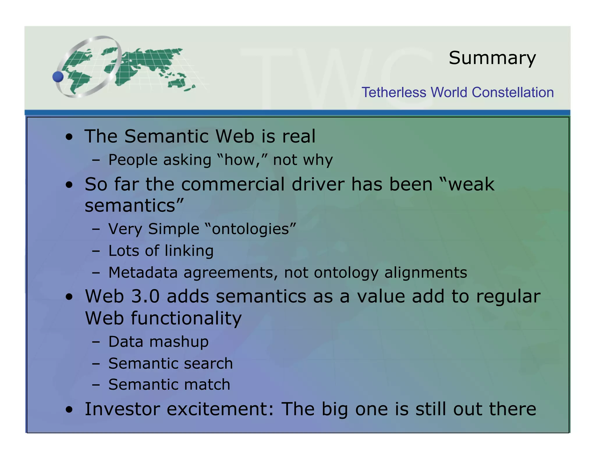 Summary
                                     Tetherless World Constellation


•  The Semantic Web is real
   –  People asking “how,” not why
•  So far the commercial driver has been “weak
   semantics”
   –  Very Simple “ontologies”
   –  Lots of linking
   –  Metadata agreements, not ontology alignments
•  Web 3.0 adds semantics as a value add to regular
   Web functionality
   –  Data mashup
   –  Semantic search
   –  Semantic match
•  Investor excitement: The big one is still out there
 