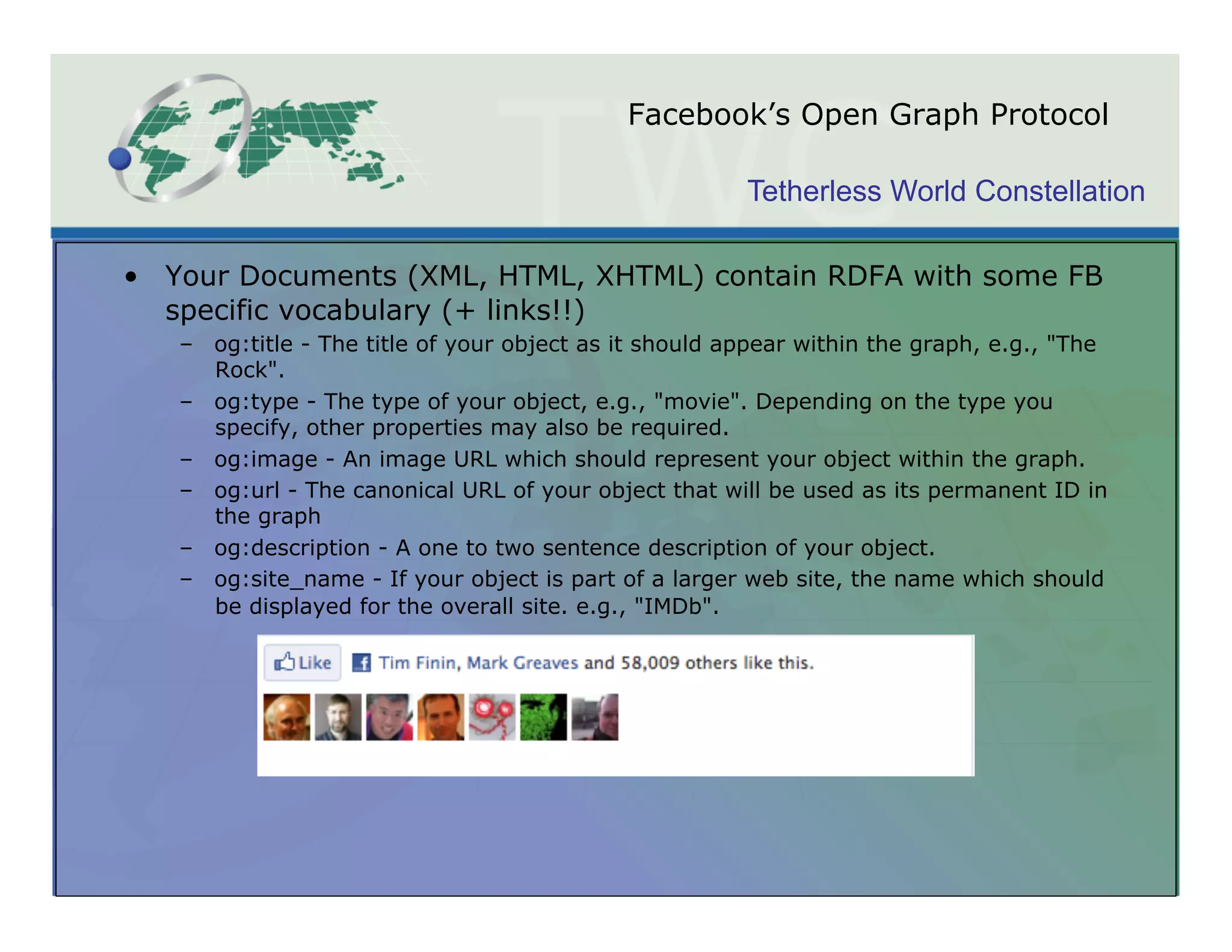 Facebook’s Open Graph Protocol

                                                        Tetherless World Constellation

•  Your Documents (XML, HTML, XHTML) contain RDFA with some FB
   specific vocabulary (+ links!!)
   –  og:title - The title of your object as it should appear within the graph, e.g., "The
      Rock".
   –  og:type - The type of your object, e.g., "movie". Depending on the type you
      specify, other properties may also be required.
   –  og:image - An image URL which should represent your object within the graph.
   –  og:url - The canonical URL of your object that will be used as its permanent ID in
      the graph
   –  og:description - A one to two sentence description of your object.
   –  og:site_name - If your object is part of a larger web site, the name which should
      be displayed for the overall site. e.g., "IMDb".
 