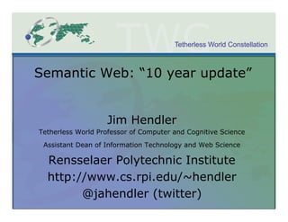 Tetherless World Constellation



Semantic Web: “10 year update”


                   Jim Hendler
Tetherless World Professor of Computer and Cognitive Science
 Assistant Dean of Information Technology and Web Science

  Rensselaer Polytechnic Institute
  http://www.cs.rpi.edu/~hendler
        @jahendler (twitter)
 