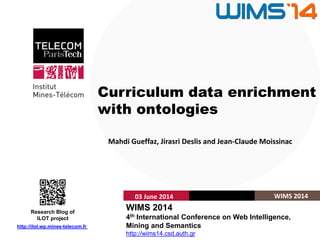 Institut Mines-Télécom
Curriculum data enrichment
with ontologies
Mahdi Gueffaz, Jirasri Deslis and Jean-Claude Moissinac
03 June 2014 WIMS 2014
WIMS 2014
4th International Conference on Web Intelligence,
Mining and Semantics
http://wims14.csd.auth.gr
http://ilot.wp.mines-telecom.fr
Research Blog of
ILOT project
 