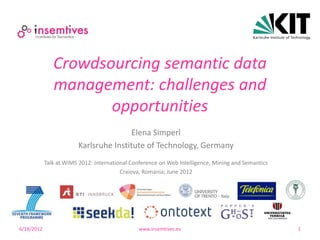 Crowdsourcing semantic data
               management: challenges and
                      opportunities
                                        Elena Simperl
                        Karlsruhe Institute of Technology, Germany
            Talk at WIMS 2012: International Conference on Web Intelligence, Mining and Semantics
                                         Craiova, Romania; June 2012




6/18/2012                                      www.insemtives.eu                                    1
 
