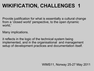 WIKIFICATION, CHALLENGES  1 Provide justification for what is essentially a cultural change from a ‘closed world’ perspective, to the open dynamic world,’  Many implications. it reflects in the logic of the technical system being implemented, and in the organisational  and management setup of development practices and documentation itself.  WIMS11, Norway 25-27 May 2011 