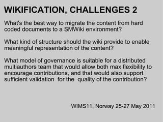 WIKIFICATION, CHALLENGES 2 What's the best way to migrate the content from hard coded documents to a SMWiki environment? What kind of structure should the wiki provide to enable meaningful representation of the content? What model of governance is suitable for a distributed multiauthors team that would allow both max flexibility to encourage contributions, and that would also support sufficient validation  for the  quality of the contribution? WIMS11, Norway 25-27 May 2011 