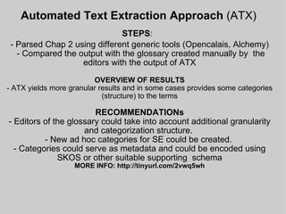Automated Text Extraction Approach  (ATX)   STEPS :   - Parsed Chap 2 using different generic tools (Opencalais, Alchemy)  - Compared the output with the glossary created manually by  the editors with the output of ATX OVERVIEW OF RESULTS - ATX yields more granular results and in some cases provides some categories (structure) to the terms RECOMMENDATIONs - Editors of the glossary could take into account additional granularity and categorization structure.  - New ad hoc categories for SE could be created.  - Categories could serve as metadata and could be encoded using SKOS or other suitable supporting  schema MORE INFO: http://tinyurl.com/2vwq5wh     