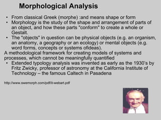 Morphological Analysis From classical Greek (morphe) :and means shape or form Morphology is the study of the shape and arrangement of parts of an object, and how these parts "conform" to create a whole or Gestalt.  The "objects" in question can be physical objects (e.g. an organism, an anatomy, a geography or an ecology) or mental objects (e.g. word forms, concepts or systems ofideas).  A methodological framework for creating models of systems and processes, which cannot be meaningfully quantified Extended typology analysis was invented as early as the 1930’s by Fritz Zwicky, professor of astronomy at the California Institute of Technology – the famous Caltech in Pasadena http://www.swemorph.com/pdf/it-webart.pdf 