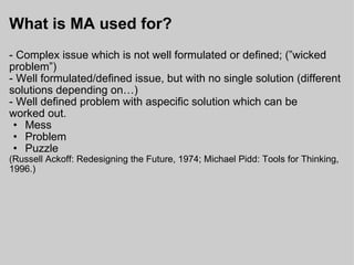 What is MA used for? - Complex issue which is not well formulated or defined; (”wicked problem”) - Well formulated/defined issue, but with no single solution (different solutions depending on…) - Well defined problem with aspecific solution which can be worked out. Mess Problem Puzzle (Russell Ackoff: Redesigning the Future, 1974; Michael Pidd: Tools for Thinking, 1996.) 