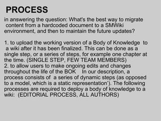 PROCESS in answering the question: What's the best way to migrate  content from a hardcoded document to a SMWiki environment, and then to maintain the future updates?  1. to upload the working version of a Body of Knowledge  to  a wiki after it has been finalized. This can be done as a single step, or a series of steps, for example one chapter at the time. (SINGLE STEP, FEW TEAM MEMBERS) 2. to allow users to make ongoing edits and changes throughout the life of the BOK    In our description, a process consists of  a series of dynamic steps (as opposed to a model, which is a static representation’). The following processes are required to deploy a body of knowledge to a wiki:  (EDITORIAL PROCESS, ALL AUTHORS) 