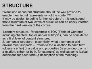 STRUCTURE “ What kind of content structure should the wiki provide to enable meaningful representation of the content?” It may be useful  to define further 'structure' . It is envisaged that a minimum of two levels of structure can be easily inferred from the hard version of the corpus 1.content structure,  for example a TOK (Table of Contents), including chapters, topics and/or subtopics, can be considered as a first level of content structure, 2. 'semantic' structure , essentially  what a semantic wiki environment supports –  refers to the allocation to each term (glossary entry) of a value and properties (is a concept , or is it a relation, either, or both, for example) as well as some lexical definitions for each term (a description of the meaning). 