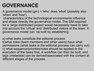 GOVERNANCE A governance model (gm) = 'who' does 'what' (possibly also 'when' and 'how').    characteristics of the technological environments influence and shape directly the governance model. The GM required for a  large distributed project would necessarily have to take into account the 'virtual' and 'distributed' nature of the team. A governance model can  be built by establishing a) what tasks constitute the editorial process  b)what roles (team members and other users) have what permissions (what tasks in the editorial process can carry out). c) what sequence/priorities/rules should be applied to the execution of the tasks that. A workflow can then be built, and tags (metadata) can be derived/associated with the content at different stages of the process.  