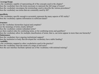 Coverage/ Scope Is the vocabulary capable of representing all of the concepts used in the chapter? Does the vocabulary have the terms necessary to represent the full range of issues? Does the vocabulary encompass the terminology used to describe the various procedures? Does the vocabulary use terms that are commonly used by SE? Specificity  Is the vocabulary specific enough to accurately represent the many aspects of SE reality?  Does the vocabulary capture information in sufficient detail? Structure  Are the vocabulary hierarchies logical and complete? Are the meanings of terms clearly defined? Does the vocabulary contain redundant terms? Are there explicit rules for combining terms, or for combining terms and qualifiers? Does the vocabulary allow for multiple classification of terms, that is, can terms appear in more than one hierarchy? Maintenance  Does the vocabulary have ongoing institutional support?  Does the institution or body that developed the vocabulary have stable funding? Useability  Is the vocabulary mapped to other vocabularies used in the practice?  Does the vocabulary meet the needs of a range of end users? Does the user interface facilitate optimal use of the vocabulary with minimal training? 