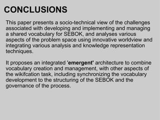 CONCLUSIONS This paper presents a socio-technical view of the challenges associated with developing and implementing and managing a shared vocabulary for SEBOK, and analyses various aspects of the problem space using innovative worldview and integrating various analysis and knowledge representation techniques. It proposes an integrated ' emergent'  architecture to combine vocabulary creation and management, with other aspects of the wikifcation task, including synchronizing the vocabulary development to the structuring of the SEBOK and the governance of the process. 