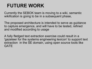 FUTURE WORK Currently the SEBOK team is moving to a wiki, semantic wikification is going to be in a subsequent phase,  The proposed architecture is intended to serve as guidance to capture emergence, and will have to be tested, refined and modified according to usage A fully fledged text extraction exercise could result in a 'gazeteer for the systems engineering lexicon' to support text extraction  in the SE domain, using open source tools like GATE 