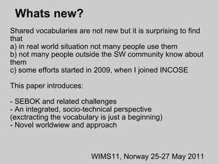  Whats new? Shared vocabularies are not new but it is surprising to find that a) in real world situation not many people use them b) not many people outside the SW community know about them c) some efforts started in 2009, when I joined INCOSE This paper introduces: - SEBOK and related challenges - An integrated, socio-technical perspective (exctracting the vocabulary is just a beginning) - Novel worldwiew and approach WIMS11, Norway 25-27 May 2011 