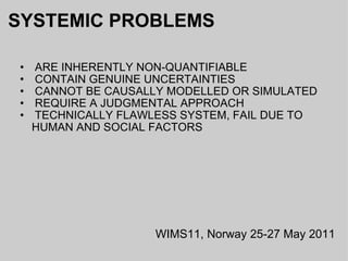 SYSTEMIC PROBLEMS   ARE INHERENTLY NON-QUANTIFIABLE   CONTAIN GENUINE UNCERTAINTIES   CANNOT BE CAUSALLY MODELLED OR SIMULATED   REQUIRE A JUDGMENTAL APPROACH   TECHNICALLY FLAWLESS SYSTEM, FAIL DUE TO HUMAN AND SOCIAL FACTORS WIMS11, Norway 25-27 May 2011 