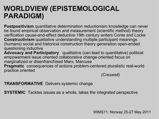WORLDVIEW (EPISTEMOLOGICAL PARADIGM)   Postpositivism  quantitative determination reductionism knowledge can never be found empirical observation and measurement (scientific method) theory verification cause-and-effect deductive 19th century writers Conte and Locke  Constructivism  qualitative understanding multiple participant meanings (humans) social and historical construction theory generation open-ended questioning inductive Advocacy and Participatory    qualitative (can lead to quantitative) political empowerment issue oriented collaborative change-oriented focus on marginalized or disenfranchised Marx, Marcuse Pragmatic   consequences of actions problem-centered pluralistic real-world practice oriented                                                                                                                                   (Creswell) TRANSFORMATIVE   Delivers systemic change SYSTEMIC   Tackles issues as a whole, takes the integrated perspective WIMS11, Norway 25-27 May 2011 
