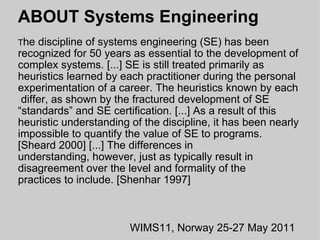 ABOUT Systems Engineering T he discipline of systems engineering (SE) has been recognized for 50 years as essential to the development of complex systems. [...] SE is still treated primarily as heuristics learned by each practitioner during the personal experimentation of a career. The heuristics known by each  differ, as shown by the fractured development of SE “standards” and SE certification. [...] As a result of this heuristic understanding of the discipline, it has been nearly impossible to quantify the value of SE to programs. [Sheard 2000] [...] The differences in understanding, however, just as typically result in disagreement over the level and formality of the practices to include. [Shenhar 1997] WIMS11, Norway 25-27 May 2011 