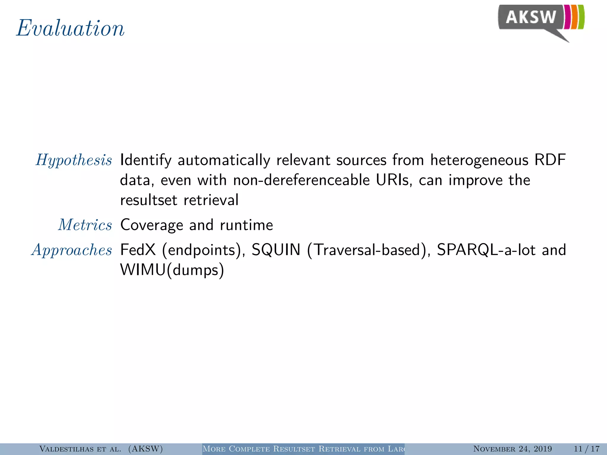 Evaluation
Hypothesis Identify automatically relevant sources from heterogeneous RDF
data, even with non-dereferenceable URIs, can improve the
resultset retrieval
Metrics Coverage and runtime
Approaches FedX (endpoints), SQUIN (Traversal-based), SPARQL-a-lot and
WIMU(dumps)
Valdestilhas et al. (AKSW) More Complete Resultset Retrieval from Large Heterogeneous RDF SourcesNovember 24, 2019 11 / 17
 