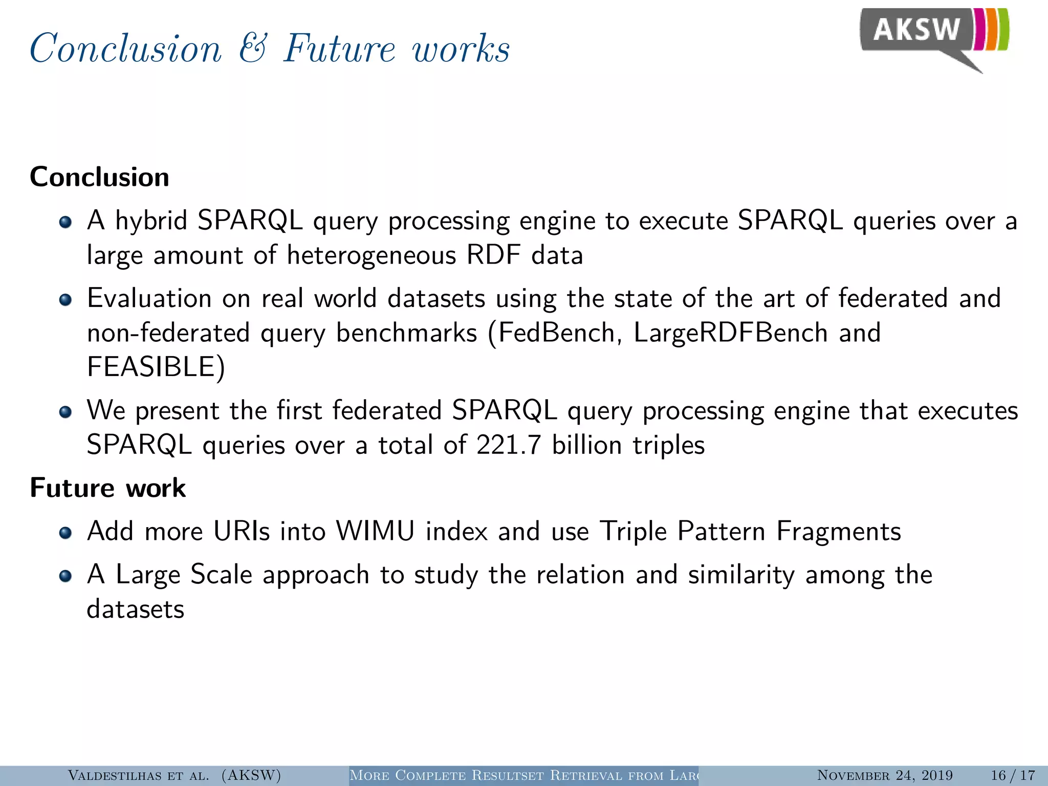 Conclusion & Future works
Conclusion
A hybrid SPARQL query processing engine to execute SPARQL queries over a
large amount of heterogeneous RDF data
Evaluation on real world datasets using the state of the art of federated and
non-federated query benchmarks (FedBench, LargeRDFBench and
FEASIBLE)
We present the ﬁrst federated SPARQL query processing engine that executes
SPARQL queries over a total of 221.7 billion triples
Future work
Add more URIs into WIMU index and use Triple Pattern Fragments
A Large Scale approach to study the relation and similarity among the
datasets
Valdestilhas et al. (AKSW) More Complete Resultset Retrieval from Large Heterogeneous RDF SourcesNovember 24, 2019 16 / 17
 