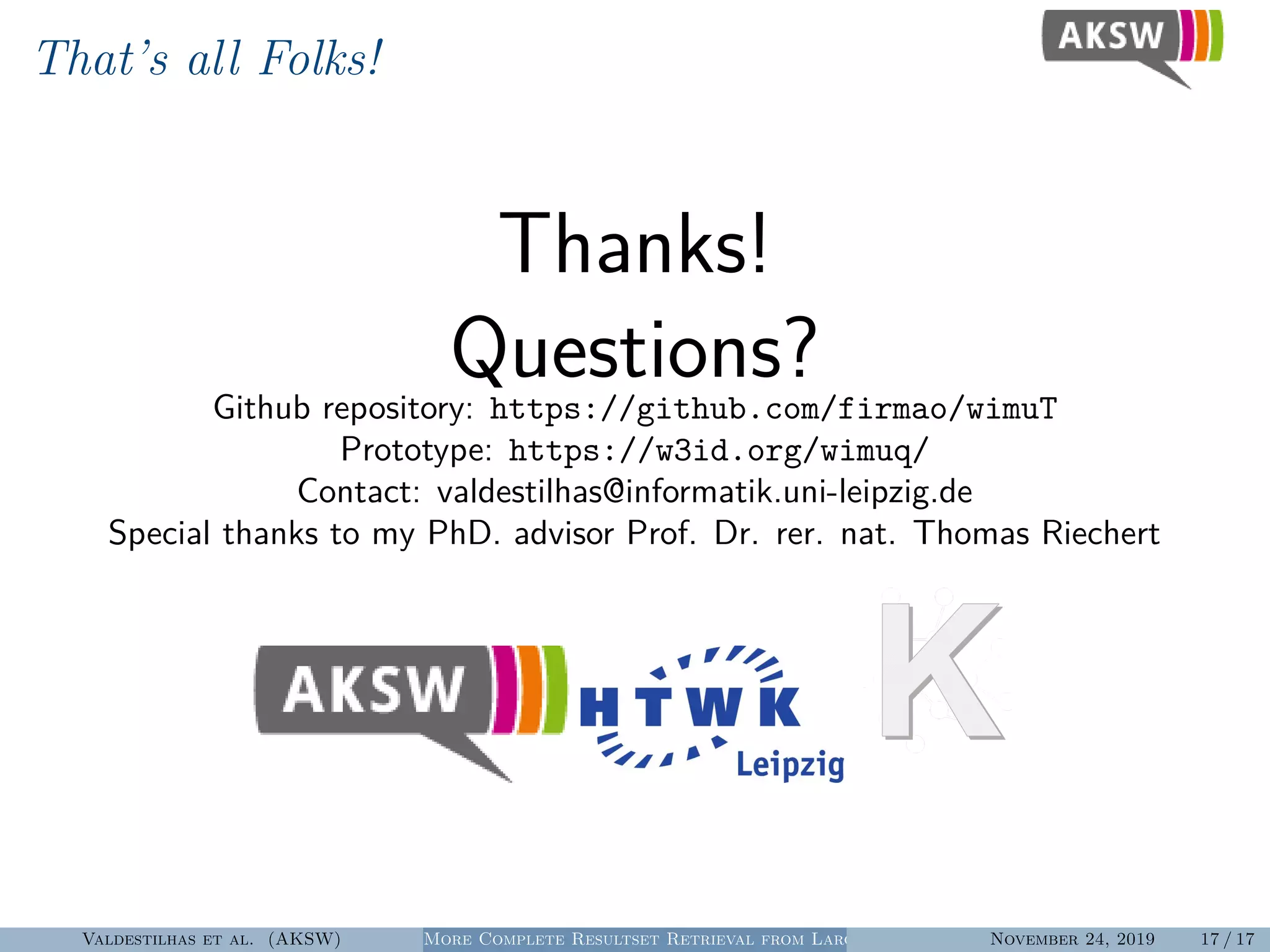 That’s all Folks!
Thanks!
Questions?Github repository: https://github.com/firmao/wimuT
Prototype: https://w3id.org/wimuq/
Contact: valdestilhas@informatik.uni-leipzig.de
Special thanks to my PhD. advisor Prof. Dr. rer. nat. Thomas Riechert
Valdestilhas et al. (AKSW) More Complete Resultset Retrieval from Large Heterogeneous RDF SourcesNovember 24, 2019 17 / 17
 