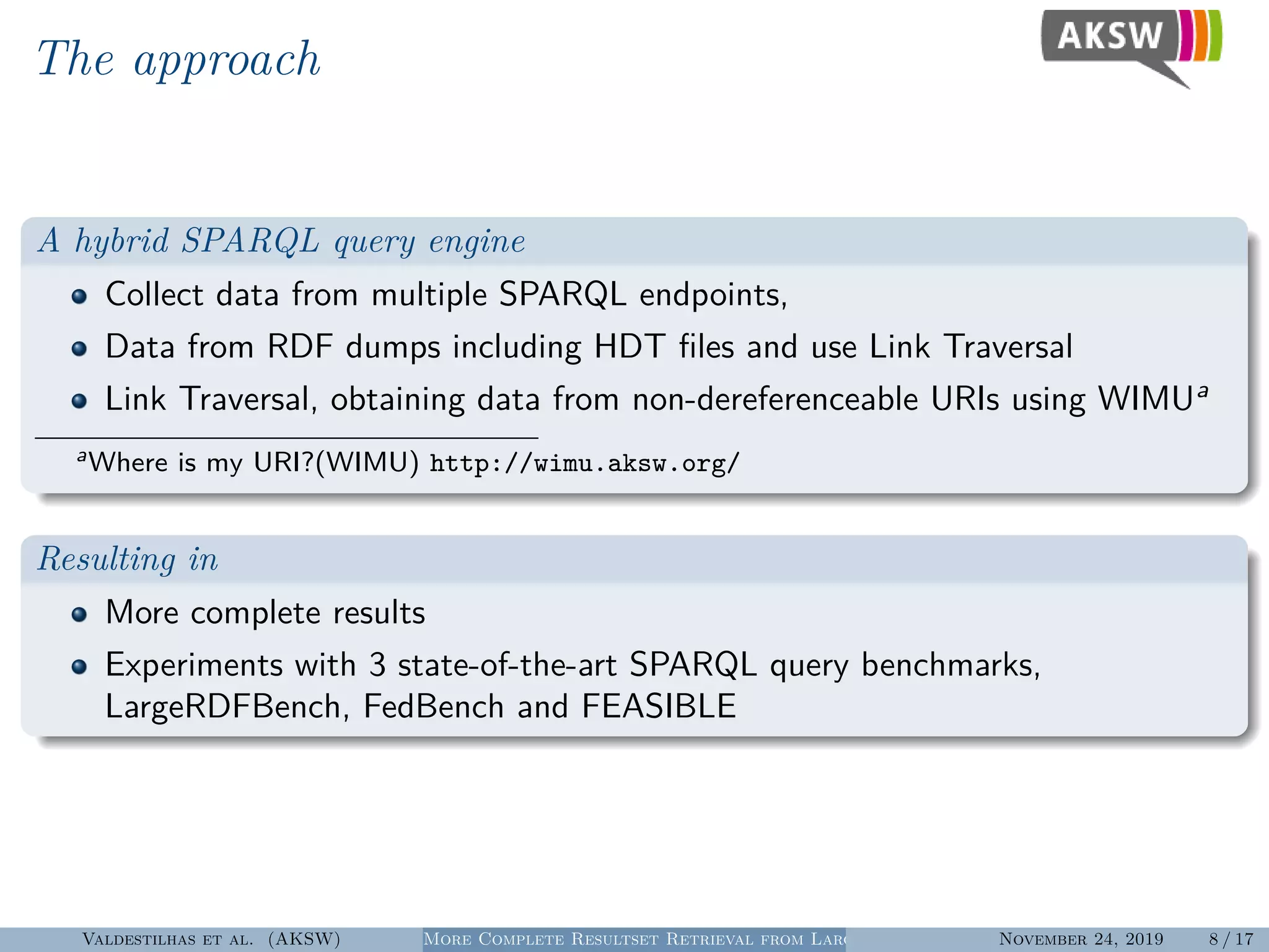 The approach
A hybrid SPARQL query engine
Collect data from multiple SPARQL endpoints,
Data from RDF dumps including HDT ﬁles and use Link Traversal
Link Traversal, obtaining data from non-dereferenceable URIs using WIMUa
aWhere is my URI?(WIMU) http://wimu.aksw.org/
Resulting in
More complete results
Experiments with 3 state-of-the-art SPARQL query benchmarks,
LargeRDFBench, FedBench and FEASIBLE
Valdestilhas et al. (AKSW) More Complete Resultset Retrieval from Large Heterogeneous RDF SourcesNovember 24, 2019 8 / 17
 