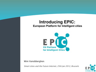 Introducing EPIC:
European Platform for Intelligent cities
Wim Vanobberghen
Smart cities and the Future Internet, 25th Jan 2012, Brussels
 