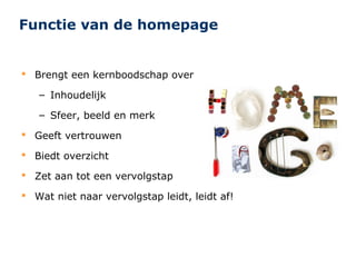 Functie van de homepage


 Brengt een kernboodschap over

   – Inhoudelijk

   – Sfeer, beeld en merk

 Geeft vertrouwen

 Biedt overzicht

 Zet aan tot een vervolgstap

 Wat niet naar vervolgstap leidt, leidt af!
 