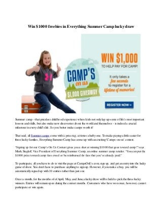Win $1000 freebies in Everything Summer Camp lucky draw
Summer camp - that priceless childhood experience where kids not only lap up some of life's most important
lessons and skills, but also make new discoveries about the world and themselves - is indeed a crucial
milestone in every child's life. So you better make camps worth it!
That said, all Summer camps come with a price tag, at times a hefty one. To make paying a little easier for
three lucky families, Everything Summer Camp has come up with an exciting 'Camps-on-us' contest.
“Signing up for our Camp’s On Us Contest gives you a shot at winning $1000 that goes toward camp!” says
Mark Sieglaff, Vice President of Everything Summer Camp, an online summer camp retailer. “You can put the
$1000 prize toward camp fees owed or be reimbursed for fees that you’ve already paid.”
To participate, all you have to do is visit the page at CampsOnUs.com, sign up, and get an entry into the lucky
game of draw. You don't have to purchase anything to sign up. However, if you make a buy, you will be
automatically signed up with 10 entries rather than just one.
Once a month, for the months of ofApril, May, and June,a lucky draw will be held to pick the three lucky
winners. Entries will remain open during the contest months. Customers who have won once, however, cannot
participate or win again.
 