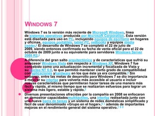 Windows 7 Windows 7 es la versión más reciente de Microsoft Windows, línea de sistemas operativos producida por Microsoft Corporation. Esta versión está diseñada para uso en PC, incluyendo equipos de escritorio en hogares y oficinas, equipos portátiles, tablet PC, netbooks y equipos media center.2 El desarrollo de Windows 7 se completó el 22 de julio de 2009, siendo entonces confirmada su fecha de venta oficial para el 22 de octubre de 2009 junto a su equivalente para servidores Windows Server 2008 R2.3 A diferencia del gran salto arquitectónico y de características que sufrió su antecesor Windows Vista con respecto a Windows XP, Windows 7 fue concebido como una actualización incremental y focalizada de Vista y su núcleo NT 6.0, lo que permitió mantener cierto grado de compatibilidad con aplicaciones yhardware en los que éste ya era compatible.4 Sin embargo, entre las metas de desarrollo para Windows 7 se dio importancia a mejorar su interfaz para volverla más accesible al usuario e incluir nuevas características que permitieran hacer tareas de una manera más fácil y rápida, al mismo tiempo que se realizarían esfuerzos para lograr un sistema más ligero, estable y rápido.5 Diversas presentaciones ofrecidas por la compañía en 2008 se enfocaron en demostrar capacidadesmultitáctiles, una interfaz rediseñada junto con una nueva barra de tareas y un sistema de redes domésticas simplificado y fácil de usar denominado «Grupo en el hogar»,6 7 además de importantes mejoras en el rendimiento general del sistema operativo.7 8 9 