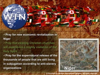 Pray for new economic revitalization in Niger Pray that existing Christian churches will experience a mighty visitation of the Holy Spirit Pray for the supernatural release of the thousands of people that are still living in subjugation according to anti-slavery organizations Niger © Copyright by Window International Network. All rights reserved. 