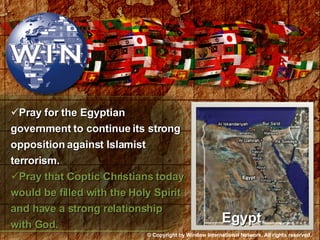 Pray for the Egyptian government to continue its strong opposition against Islamist terrorism.  Pray that Coptic Christians today would be filled with the Holy Spirit and have a strong relationship with God. Egypt © Copyright by Window International Network. All rights reserved. 