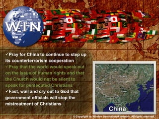 Pray for China to continue to step up its counterterrorism cooperation Pray that the world would speak out on the issue of human rights and that the Church would not be silent to speak for persecuted Christians Fast, wail and cry out to God that government officials will stop the mistreatment of Christians China © Copyright by Window International Network. All rights reserved. 