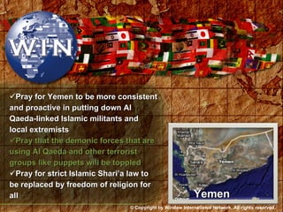 Pray for Yemen to be more consistent and proactive in putting down Al Qaeda-linked Islamic militants and local extremists Pray that the demonic forces that are using Al Qaeda and other terrorist groups like puppets will be toppled Pray for strict Islamic Shari’a law to be replaced by freedom of religion for all Yemen © Copyright by Window International Network. All rights reserved. 