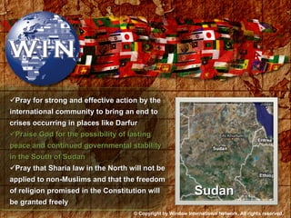 Pray for strong and effective action by the international community to bring an end to crises occurring in places like Darfur Praise God for the possibility of lasting peace and continued governmental stability in the South of Sudan Pray that Sharia law in the North will not be applied to non-Muslims and that the freedom of religion promised in the Constitution will be granted freely Sudan © Copyright by Window International Network. All rights reserved. 
