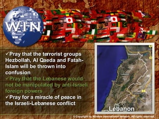 Pray that the terrorist groups Hezbollah, Al Qaeda and Fatah-Islam will be thrown into confusion Pray that the Lebanese would not be manipulated by anti-Israeli foreign powers Pray for a miracle of peace in the Israeli-Lebanese conflict Lebanon © Copyright by Window International Network. All rights reserved. 