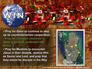 Pray for Qatar to continue to step up its counterterrorism cooperation Pray for Christian churches in Qatar to be built, protected and thrive Pray for Muslims to encounter Jesus in their dreams, receive Him as Savior and Lord, and pray that they would be disciple in the Way Qatar © Copyright by Window International Network. All rights reserved. 