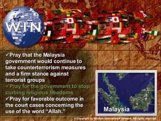 Pray that the Malaysia government would continue to take counterterrorism measures and a firm stance against terrorist groups Pray for the government to stop curbing religious freedoms Pray for favorable outcome in the court cases concerning the use of the word “Allah.” Malaysia © Copyright by Window International Network. All rights reserved. 