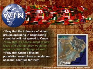 Pray that the influence of violent groups operating in neighboring countries will not spread to Oman Pray that, as people adapt to new ideas and change, they would be open to spiritual change as well Pray that Oman’s Muslim population would have a revelation of Jesus’ sacrifice for them Oman © Copyright by Window International Network. All rights reserved. 