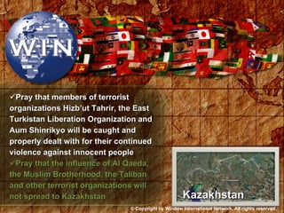 Pray that members of terrorist organizations Hizb’ut Tahrir, the East Turkistan Liberation Organization and Aum Shinrikyo will be caught and properly dealt with for their continued violence against innocent people Pray that the influence of Al Qaeda, the Muslim Brotherhood, the Taliban and other terrorist organizations will not spread to Kazakhstan Kazakhstan © Copyright by Window International Network. All rights reserved. 